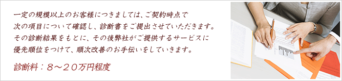 一定の規模以上のお客様につきましては、ご契約時点で次の項目について確認し、診断書をご提出させていただきます。その診断結果をもとに、その後弊社がご提供するサービスに優先順位をつけて、順次改善のお手伝いをしていきます。