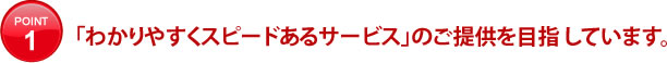 「わかりやすくスピードあるサービス」のご提供を目指 しています。