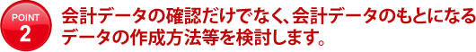 会計データの確認だけでなく、会計データのもとになるデータの作成方法等を検討します。